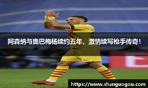 阿森纳与奥巴梅杨续约五年，激情续写枪手传奇！